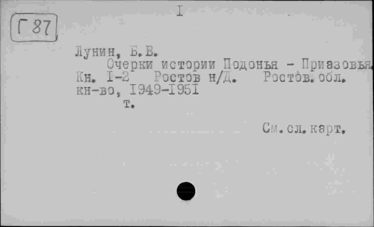 ﻿Г 57
I
Лунин, Б,В.
Очерки истории Подонья - Приазс Кн. 1-2 Ростов н/Д. Ростов, обл. кн-во, I949-1951
т.
См. с л. карт.